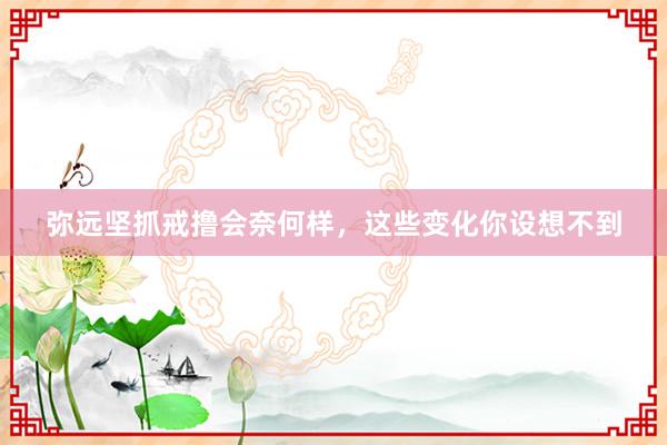 弥远坚抓戒撸会奈何样，这些变化你设想不到