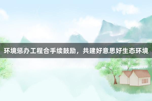 环境惩办工程合手续鼓励，共建好意思好生态环境