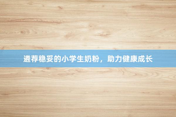 遴荐稳妥的小学生奶粉，助力健康成长