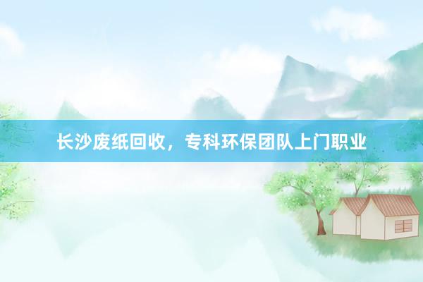 长沙废纸回收，专科环保团队上门职业