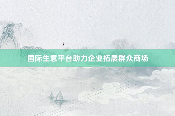 国际生意平台助力企业拓展群众商场