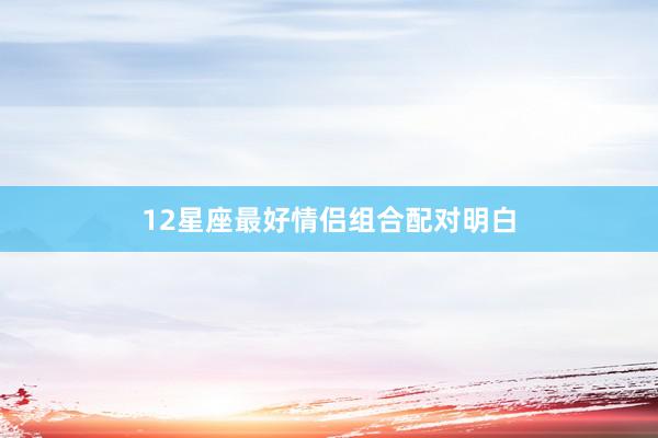 12星座最好情侣组合配对明白