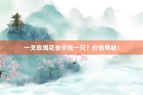 一支玫瑰花些许钱一只？价钱揭秘！