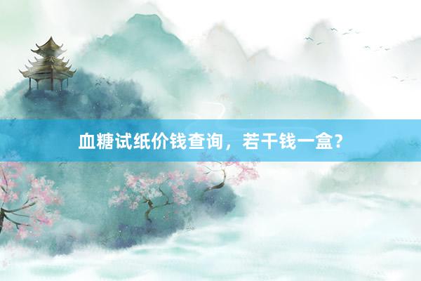 血糖试纸价钱查询，若干钱一盒？