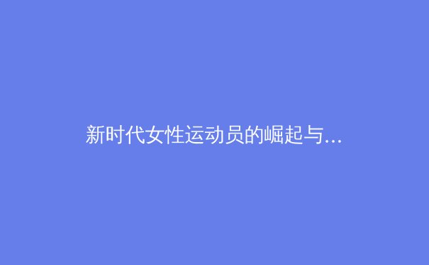新时代女性运动员的崛起与挑战：从赛场表现到社会影响 - 3