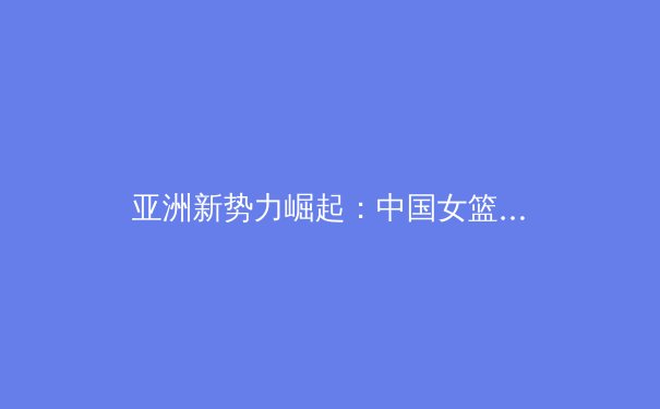 亚洲新势力崛起：中国女篮新生代如何重塑世界篮球格局