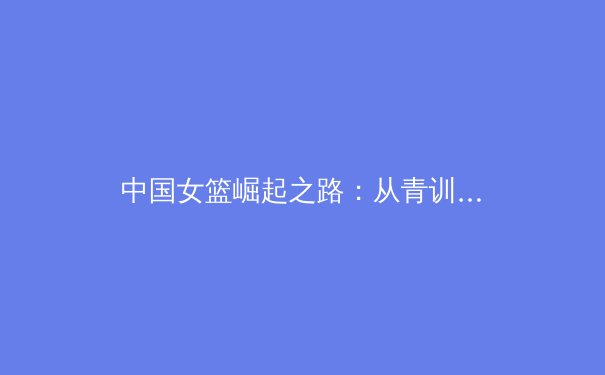 中国女篮崛起之路：从青训体系到世界舞台的辉煌征程