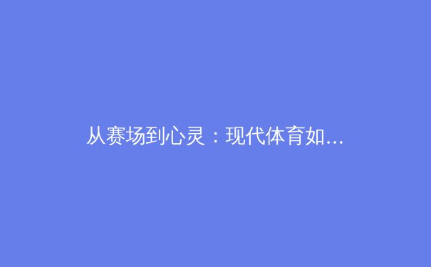 从赛场到心灵：现代体育如何重塑社会凝聚力与个人成长