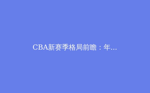 CBA新赛季格局前瞻：年轻力量崛起与战术革新成主旋律 - 3